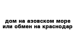 дом на азовском море или обмен на краснодар